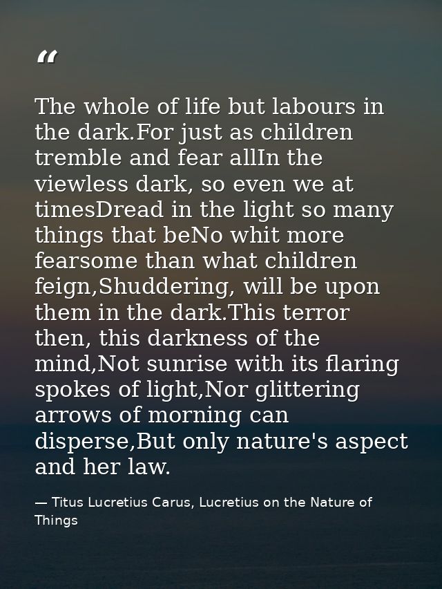 The whole of life but labours in the dark.For just as children tremble and fear allIn the viewless dark, so even we at t — Titus Lucretius Carus, Lucretius on the Nature of Things