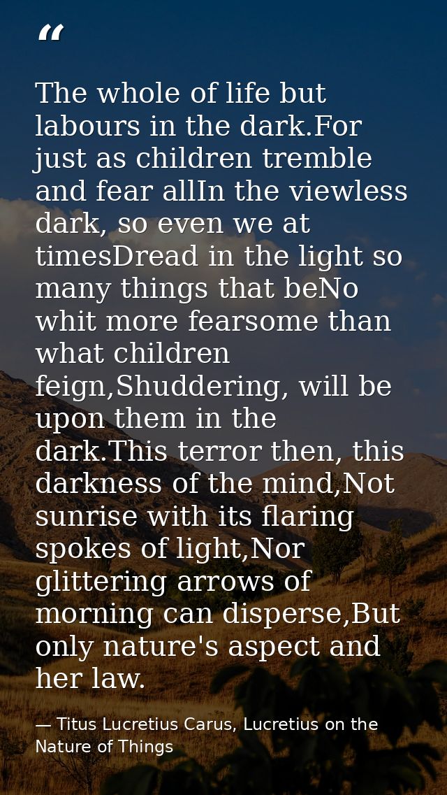 The whole of life but labours in the dark.For just as children tremble and fear allIn the viewless dark, so even we at t — Titus Lucretius Carus, Lucretius on the Nature of Things