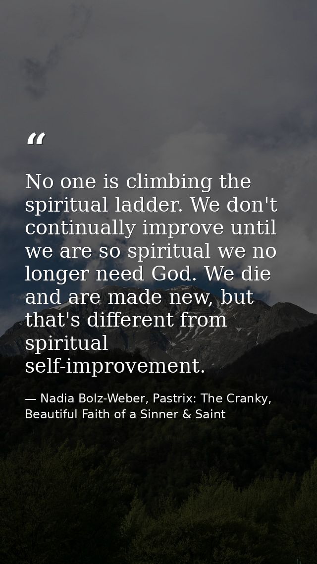 No one is climbing the spiritual ladder. We don't continually improve until we are so spiritual we no longer need God. W — Nadia Bolz-Weber, Pastrix: The Cranky, Beautiful Faith of a Sinner & Saint