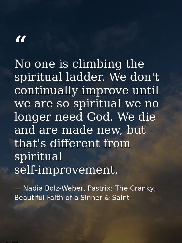 No one is climbing the spiritual ladder. We don't continually improve until we are so spiritual we no longer need God. W — Nadia Bolz-Weber, Pastrix: The Cranky, Beautiful Faith of a Sinner & Saint