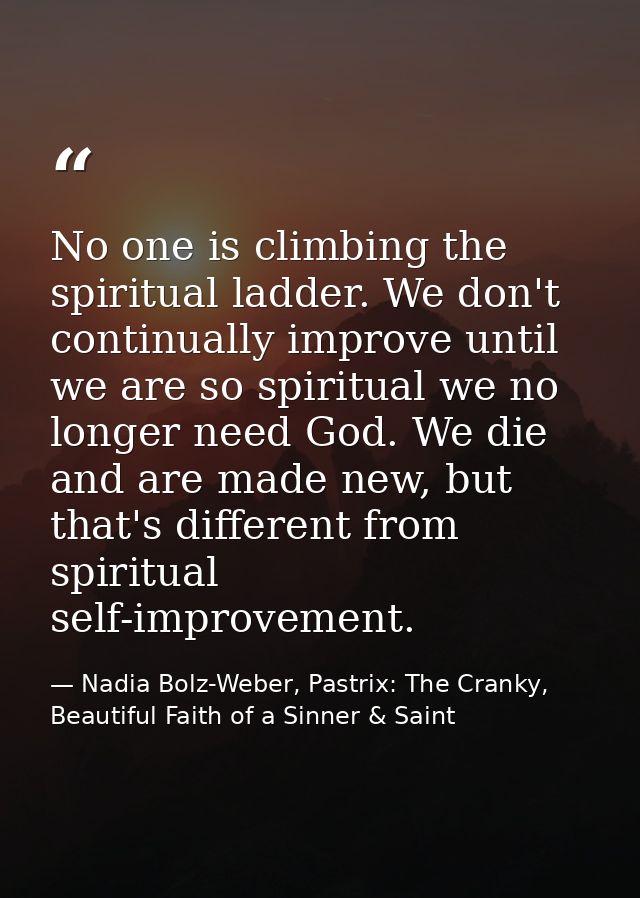 No one is climbing the spiritual ladder. We don't continually improve until we are so spiritual we no longer need God. W — Nadia Bolz-Weber, Pastrix: The Cranky, Beautiful Faith of a Sinner & Saint