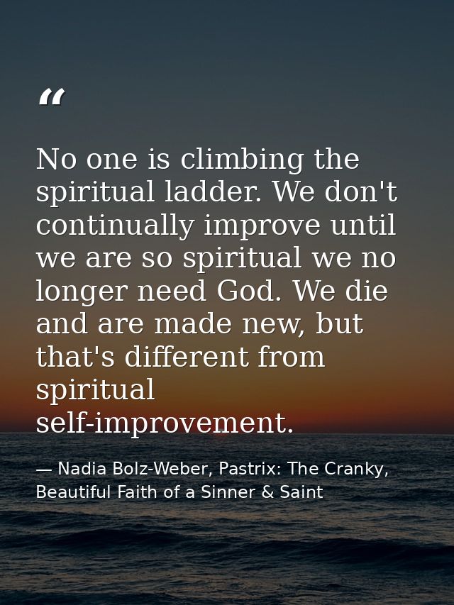 No one is climbing the spiritual ladder. We don't continually improve until we are so spiritual we no longer need God. W — Nadia Bolz-Weber, Pastrix: The Cranky, Beautiful Faith of a Sinner & Saint