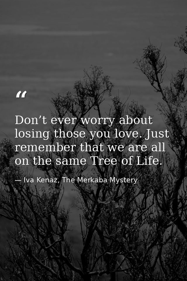 Don’t ever worry about losing those you love. Just remember that we are all on the same Tree of Life. — Iva Kenaz, The Merkaba Mystery
