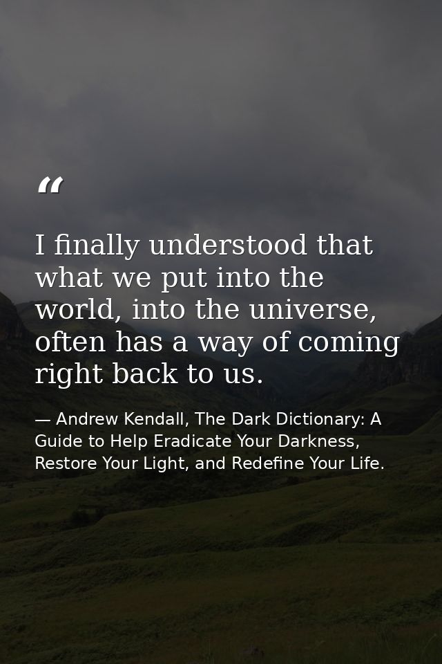 I finally understood that what we put into the world, into the universe, often has a way of coming right back to us. — Andrew Kendall, The Dark Dictionary: A Guide to Help Eradicate Your Darkness, Restore Your Light, and Redefine Your Life.