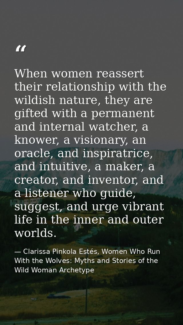 When women reassert their relationship with the wildish nature, they are gifted with a permanent and internal watcher, a — Clarissa Pinkola Estés, Women Who Run With the Wolves: Myths and Stories of the Wild Woman Archetype