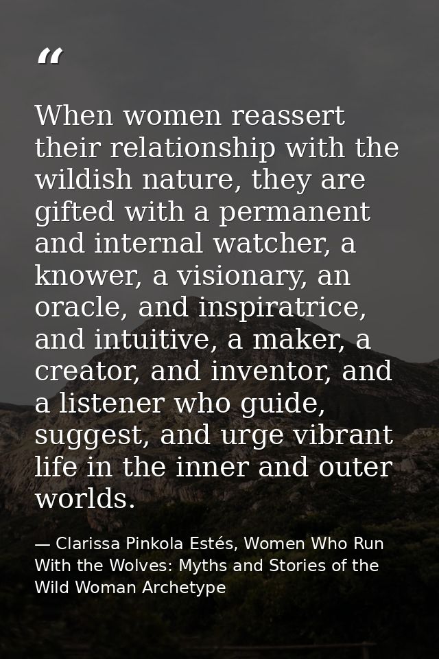 When women reassert their relationship with the wildish nature, they are gifted with a permanent and internal watcher, a — Clarissa Pinkola Estés, Women Who Run With the Wolves: Myths and Stories of the Wild Woman Archetype