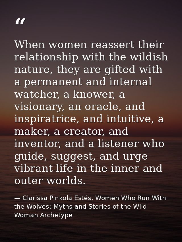 When women reassert their relationship with the wildish nature, they are gifted with a permanent and internal watcher, a — Clarissa Pinkola Estés, Women Who Run With the Wolves: Myths and Stories of the Wild Woman Archetype