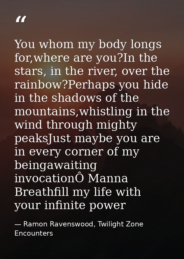 You whom my body longs for,where are you?In the stars, in the river, over the rainbow?Perhaps you hide in the shadows of — Ramon Ravenswood, Twilight Zone Encounters