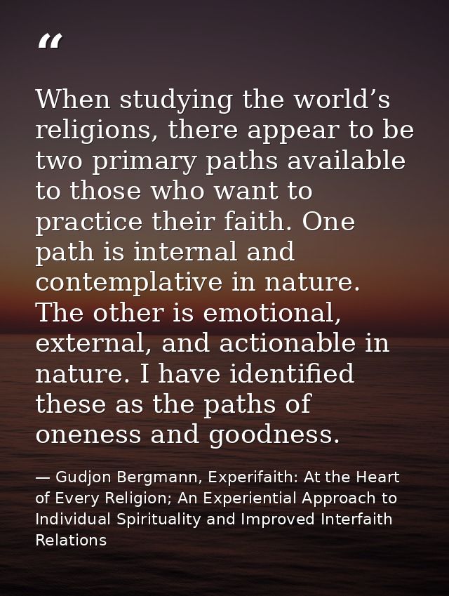 When studying the world’s religions, there appear to be two primary paths available to those who want to practice their  — Gudjon Bergmann, Experifaith: At the Heart of Every Religion; An Experiential Approach to Individual Spirituality and Improved Interfaith Relations