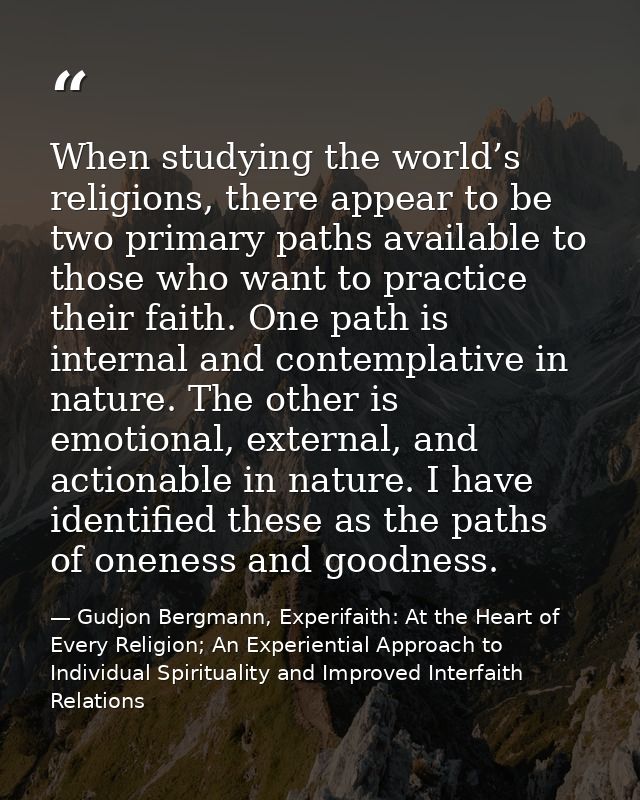 When studying the world’s religions, there appear to be two primary paths available to those who want to practice their  — Gudjon Bergmann, Experifaith: At the Heart of Every Religion; An Experiential Approach to Individual Spirituality and Improved Interfaith Relations