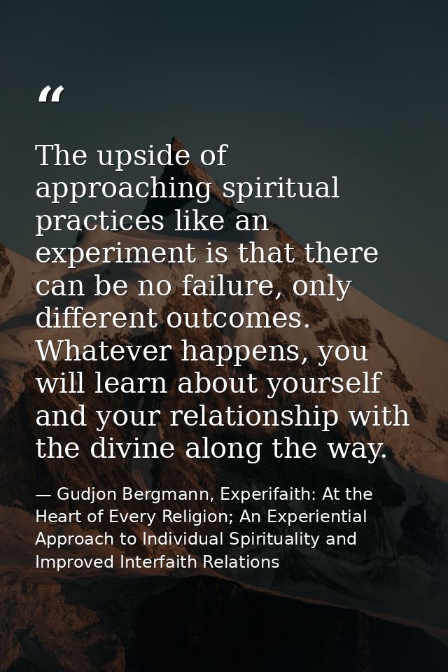 The upside of approaching spiritual practices like an experiment is that there can be no failure, only different outcome — Gudjon Bergmann, Experifaith: At the Heart of Every Religion; An Experiential Approach to Individual Spirituality and Improved Interfaith Relations