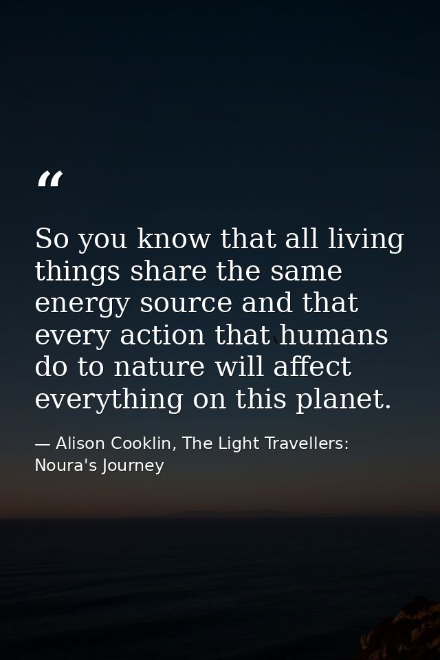 So you know that all living things share the same energy source and that every action that humans do to nature will affe — Alison Cooklin, The Light Travellers: Noura's Journey