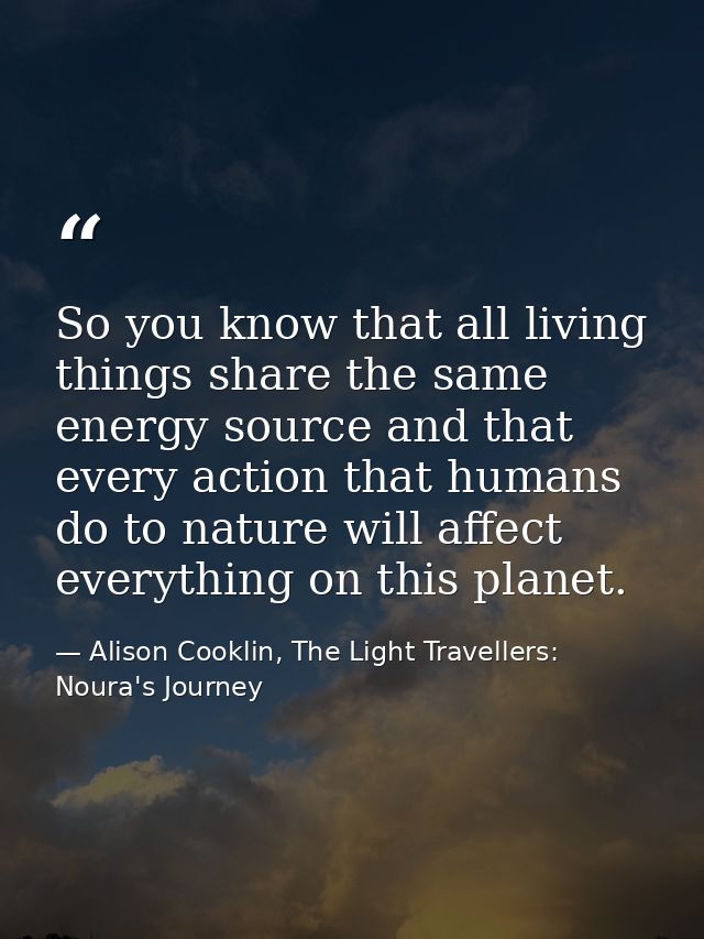 So you know that all living things share the same energy source and that every action that humans do to nature will affe — Alison Cooklin, The Light Travellers: Noura's Journey