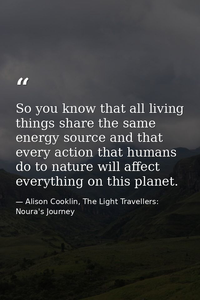 So you know that all living things share the same energy source and that every action that humans do to nature will affe — Alison Cooklin, The Light Travellers: Noura's Journey
