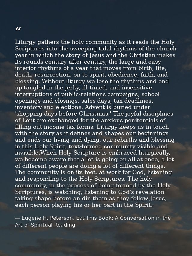 Liturgy gathers the holy community as it reads the Holy Scriptures into the sweeping tidal rhythms of the church year in — Eugene H. Peterson, Eat This Book: A Conversation in the Art of Spiritual Reading
