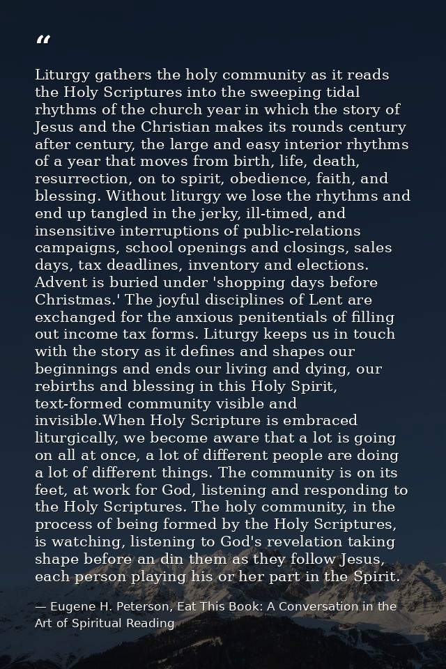 Liturgy gathers the holy community as it reads the Holy Scriptures into the sweeping tidal rhythms of the church year in — Eugene H. Peterson, Eat This Book: A Conversation in the Art of Spiritual Reading