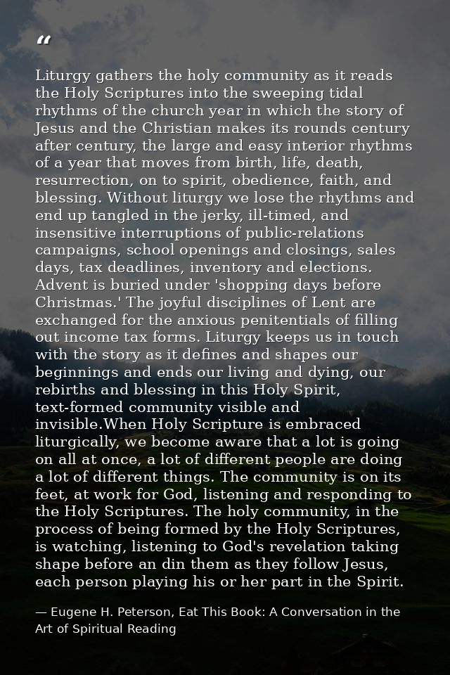 Liturgy gathers the holy community as it reads the Holy Scriptures into the sweeping tidal rhythms of the church year in — Eugene H. Peterson, Eat This Book: A Conversation in the Art of Spiritual Reading