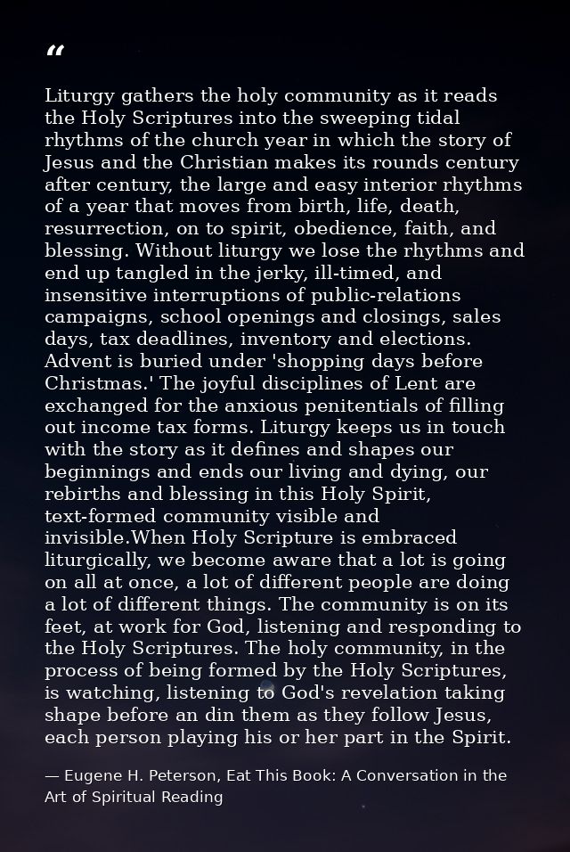 Liturgy gathers the holy community as it reads the Holy Scriptures into the sweeping tidal rhythms of the church year in — Eugene H. Peterson, Eat This Book: A Conversation in the Art of Spiritual Reading