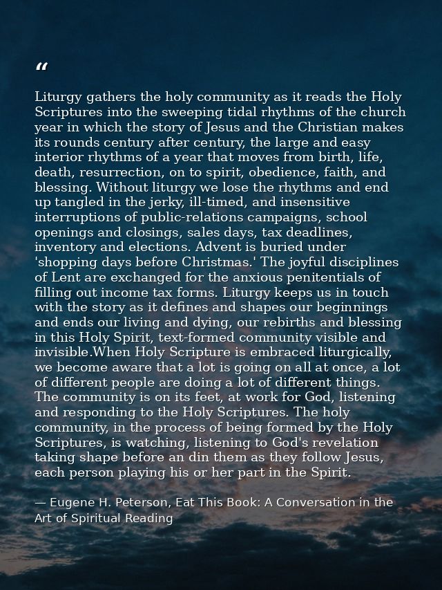 Liturgy gathers the holy community as it reads the Holy Scriptures into the sweeping tidal rhythms of the church year in — Eugene H. Peterson, Eat This Book: A Conversation in the Art of Spiritual Reading
