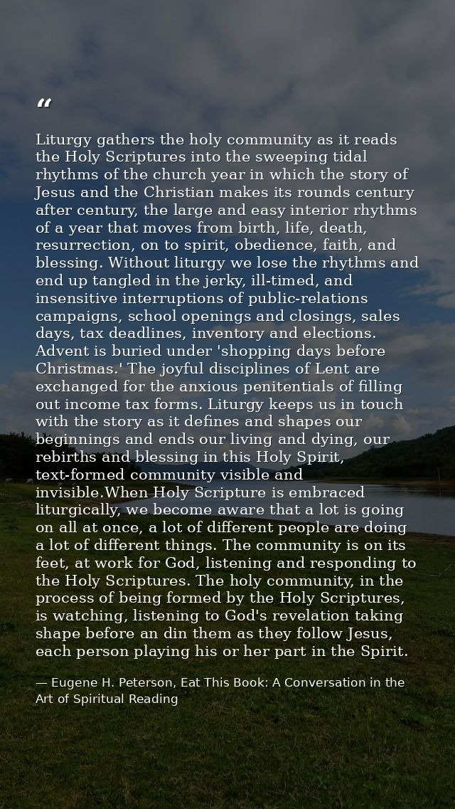 Liturgy gathers the holy community as it reads the Holy Scriptures into the sweeping tidal rhythms of the church year in — Eugene H. Peterson, Eat This Book: A Conversation in the Art of Spiritual Reading