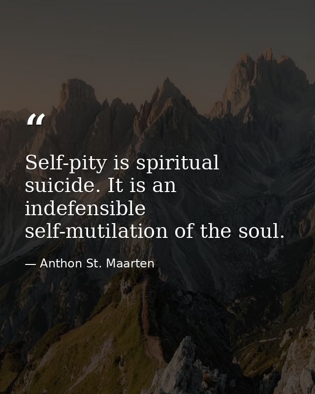 Self-pity is spiritual suicide. It is an indefensible self-mutilation of the soul. — Anthon St. Maarten