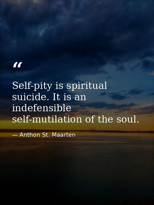 Self-pity is spiritual suicide. It is an indefensible self-mutilation of the soul. — Anthon St. Maarten