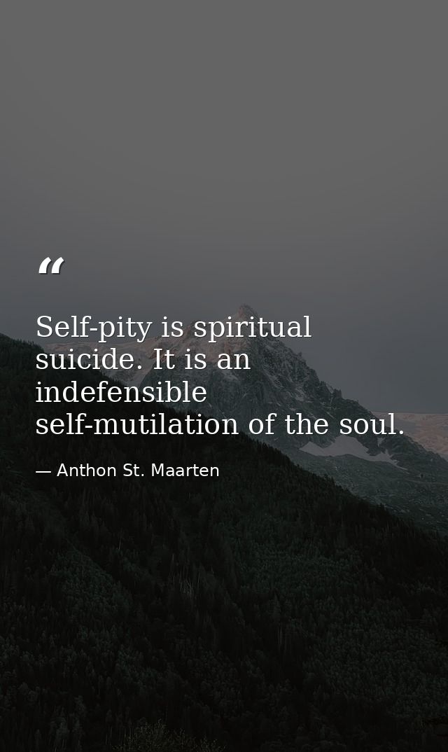 Self-pity is spiritual suicide. It is an indefensible self-mutilation of the soul. — Anthon St. Maarten