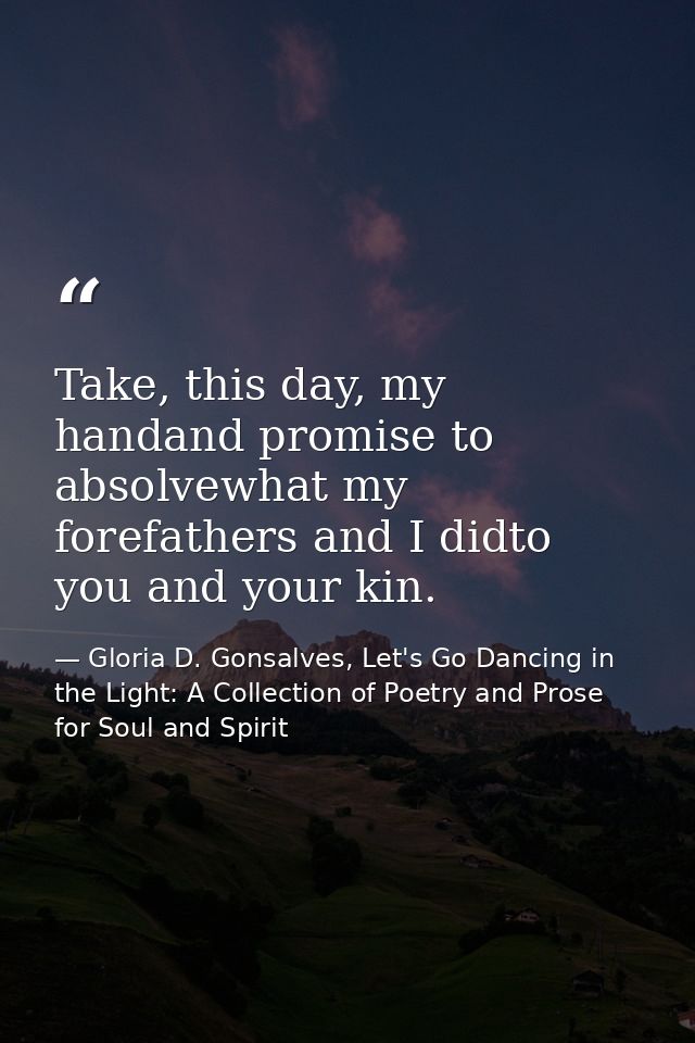 Take, this day, my handand promise to absolvewhat my forefathers and I didto you and your kin. — Gloria D. Gonsalves, Let's Go Dancing in the Light: A Collection of Poetry and Prose for Soul and Spirit