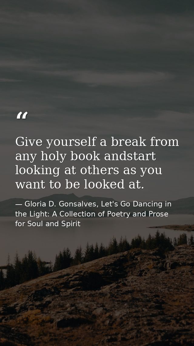Give yourself a break from any holy book andstart looking at others as you want to be looked at. — Gloria D. Gonsalves, Let's Go Dancing in the Light: A Collection of Poetry and Prose for Soul and Spirit