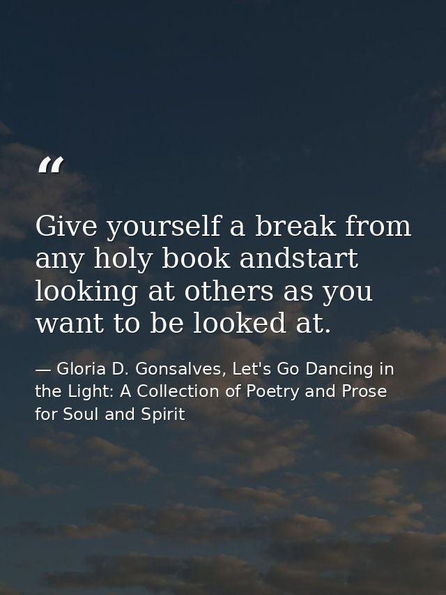 Give yourself a break from any holy book andstart looking at others as you want to be looked at. — Gloria D. Gonsalves, Let's Go Dancing in the Light: A Collection of Poetry and Prose for Soul and Spirit