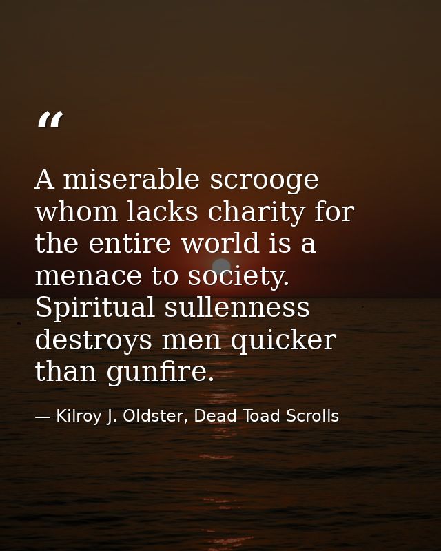 A miserable scrooge whom lacks charity for the entire world is a menace to society. Spiritual sullenness destroys men qu — Kilroy J. Oldster, Dead Toad Scrolls