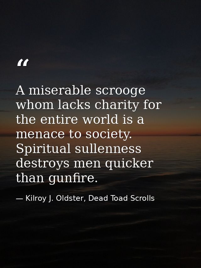A miserable scrooge whom lacks charity for the entire world is a menace to society. Spiritual sullenness destroys men qu — Kilroy J. Oldster, Dead Toad Scrolls