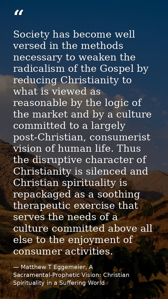 Society has become well versed in the methods necessary to weaken the radicalism of the Gospel by reducing Christianity  — Matthew T Eggemeier, A Sacramental-Prophetic Vision: Christian Spirituality in a Suffering World