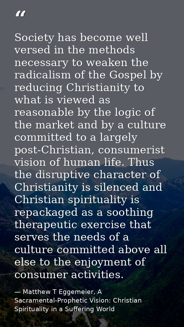 Society has become well versed in the methods necessary to weaken the radicalism of the Gospel by reducing Christianity  — Matthew T Eggemeier, A Sacramental-Prophetic Vision: Christian Spirituality in a Suffering World