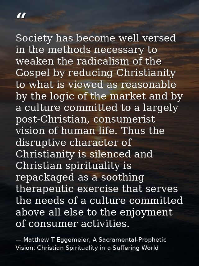 Society has become well versed in the methods necessary to weaken the radicalism of the Gospel by reducing Christianity  — Matthew T Eggemeier, A Sacramental-Prophetic Vision: Christian Spirituality in a Suffering World