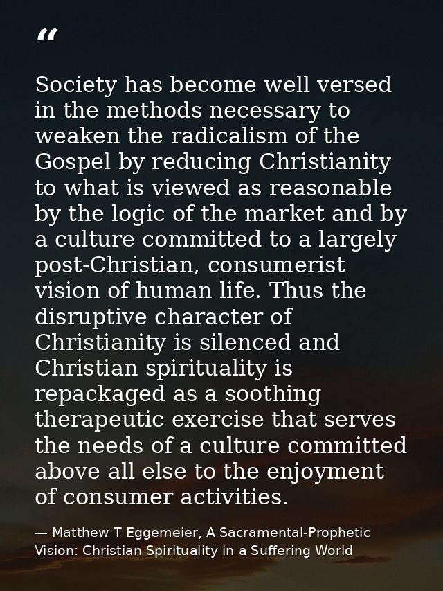 Society has become well versed in the methods necessary to weaken the radicalism of the Gospel by reducing Christianity  — Matthew T Eggemeier, A Sacramental-Prophetic Vision: Christian Spirituality in a Suffering World