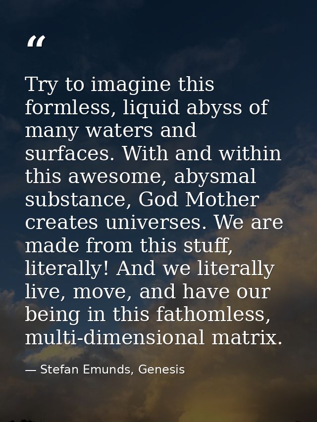 Try to imagine this formless, liquid abyss of many waters and surfaces. With and within this awesome, abysmal substance, — Stefan Emunds, Genesis