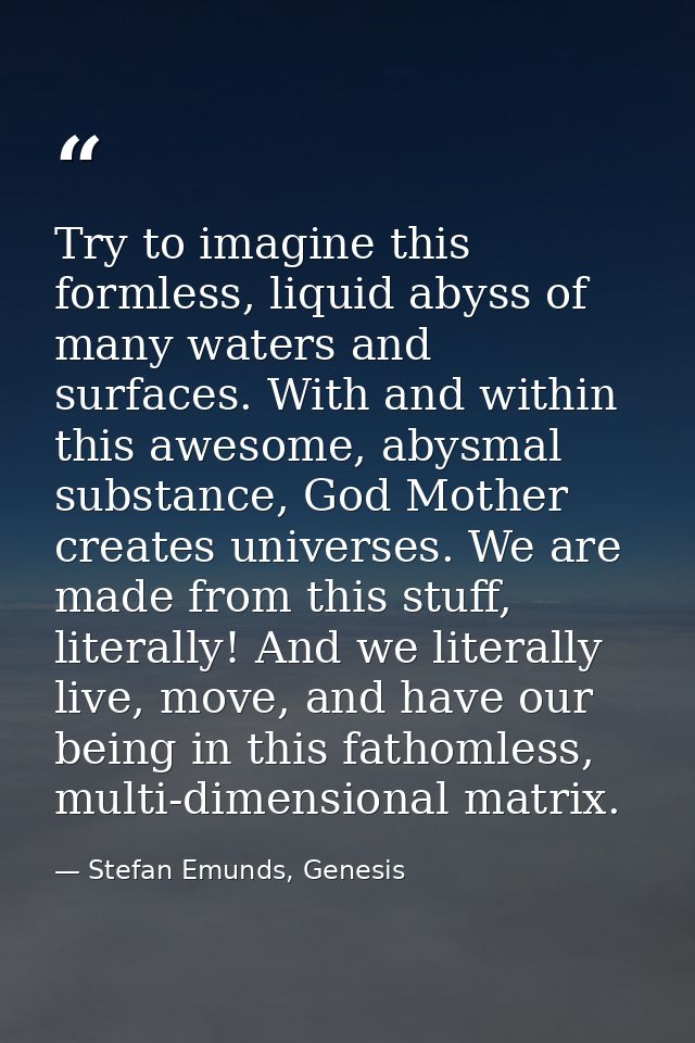 Try to imagine this formless, liquid abyss of many waters and surfaces. With and within this awesome, abysmal substance, — Stefan Emunds, Genesis