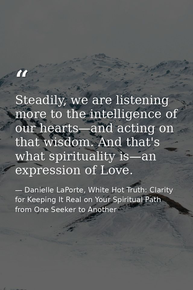 Steadily, we are listening more to the intelligence of our hearts—and acting on that wisdom. And that's what spiritualit — Danielle LaPorte, White Hot Truth: Clarity for Keeping It Real on Your Spiritual Path from One Seeker to Another