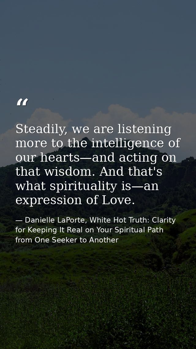 Steadily, we are listening more to the intelligence of our hearts—and acting on that wisdom. And that's what spiritualit — Danielle LaPorte, White Hot Truth: Clarity for Keeping It Real on Your Spiritual Path from One Seeker to Another