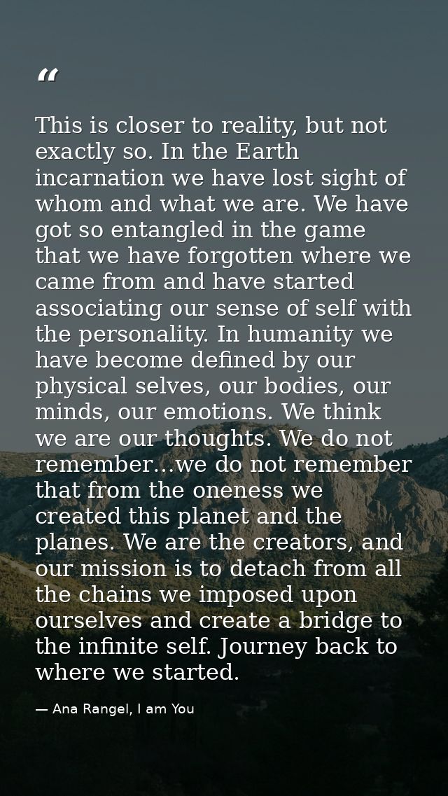 This is closer to reality, but not exactly so. In the Earth incarnation we have lost sight of whom and what we are. We h — Ana Rangel, I am You