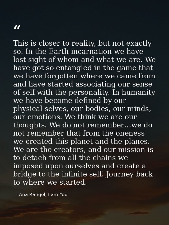 This is closer to reality, but not exactly so. In the Earth incarnation we have lost sight of whom and what we are. We h — Ana Rangel, I am You