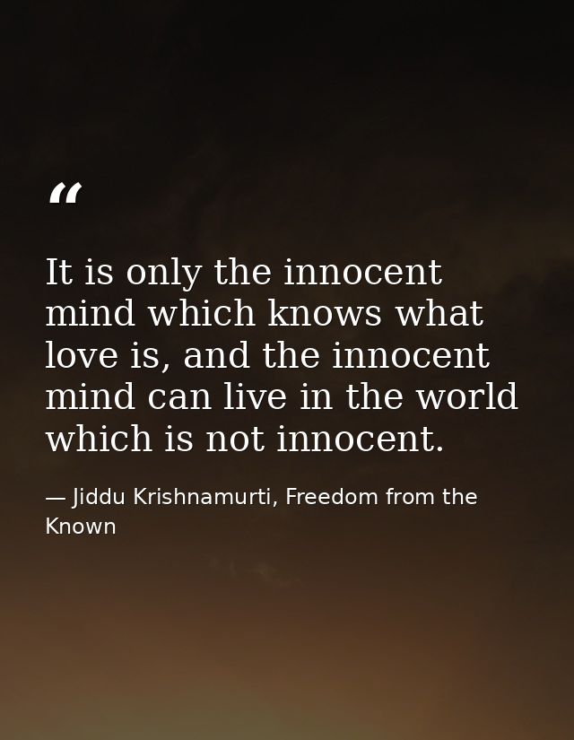 It is only the innocent mind which knows what love is, and the innocent mind can live in the world which is not innocent — Jiddu Krishnamurti, Freedom from the Known