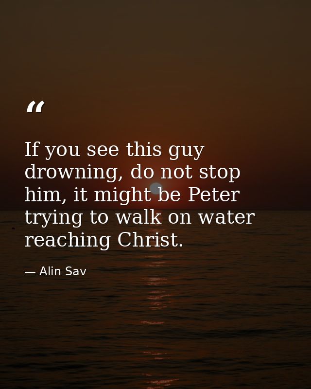 If you see this guy drowning, do not stop him, it might be Peter trying to walk on water reaching Christ. — Alin Sav