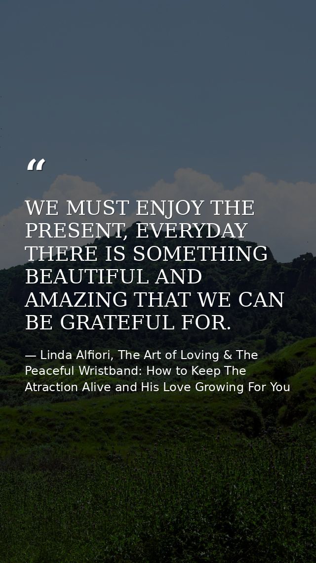 WE MUST ENJOY THE PRESENT, EVERYDAY THERE IS SOMETHING BEAUTIFUL AND AMAZING THAT WE CAN BE GRATEFUL FOR. — Linda Alfiori, The Art of Loving & The Peaceful Wristband: How to Keep The Atraction Alive and His Love Growing For You