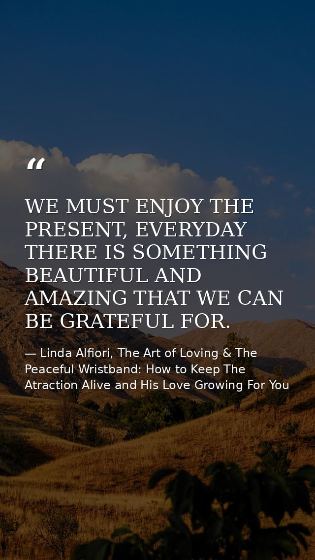 WE MUST ENJOY THE PRESENT, EVERYDAY THERE IS SOMETHING BEAUTIFUL AND AMAZING THAT WE CAN BE GRATEFUL FOR. — Linda Alfiori, The Art of Loving & The Peaceful Wristband: How to Keep The Atraction Alive and His Love Growing For You