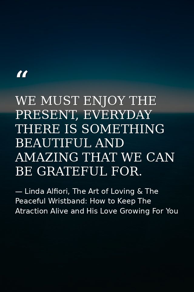 WE MUST ENJOY THE PRESENT, EVERYDAY THERE IS SOMETHING BEAUTIFUL AND AMAZING THAT WE CAN BE GRATEFUL FOR. — Linda Alfiori, The Art of Loving & The Peaceful Wristband: How to Keep The Atraction Alive and His Love Growing For You