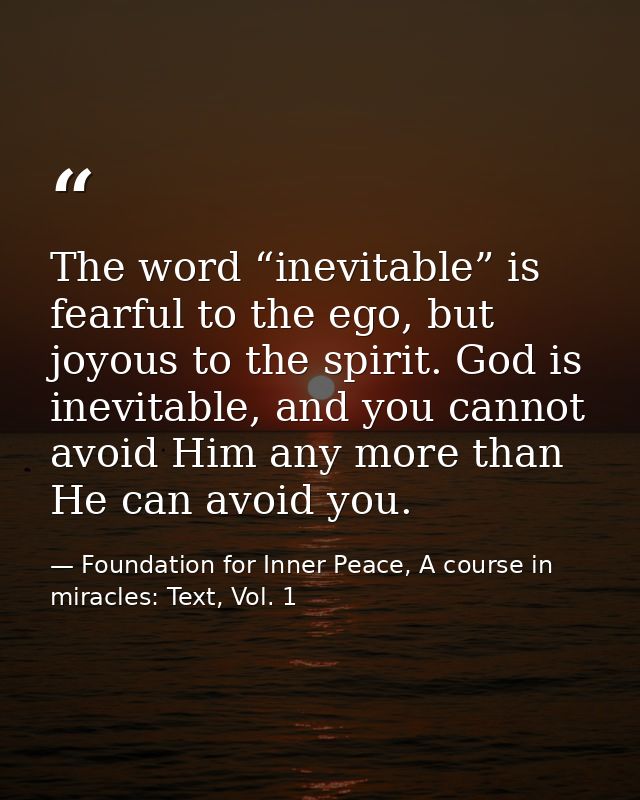 The word “inevitable” is fearful to the ego, but joyous to the spirit. God is inevitable, and you cannot avoid Him any m — Foundation for Inner Peace, A course in miracles: Text, Vol. 1