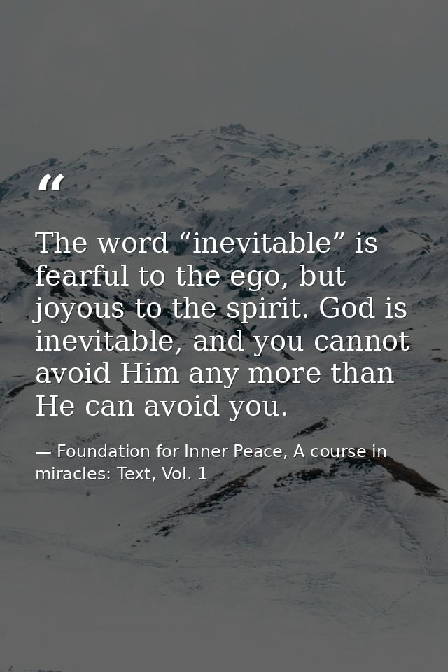 The word “inevitable” is fearful to the ego, but joyous to the spirit. God is inevitable, and you cannot avoid Him any m — Foundation for Inner Peace, A course in miracles: Text, Vol. 1