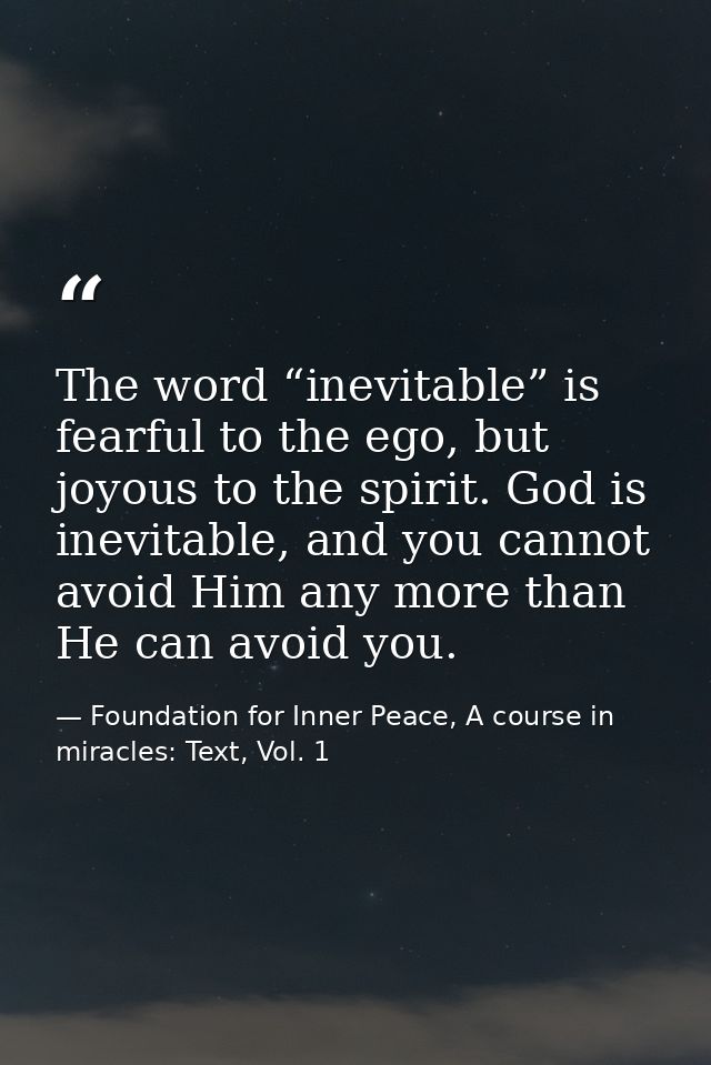 The word “inevitable” is fearful to the ego, but joyous to the spirit. God is inevitable, and you cannot avoid Him any m — Foundation for Inner Peace, A course in miracles: Text, Vol. 1